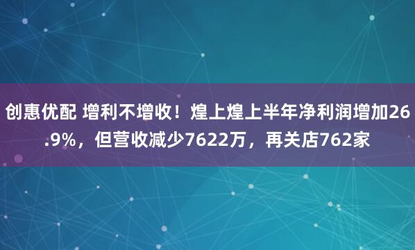 创惠优配 增利不增收！煌上煌上半年净利润增加26.9%，但营收减少7622万，再关店762家