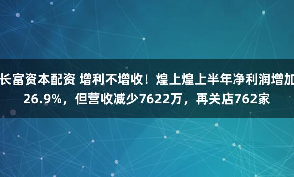 长富资本配资 增利不增收！煌上煌上半年净利润增加26.9%，但营收减少7622万，再关店762家