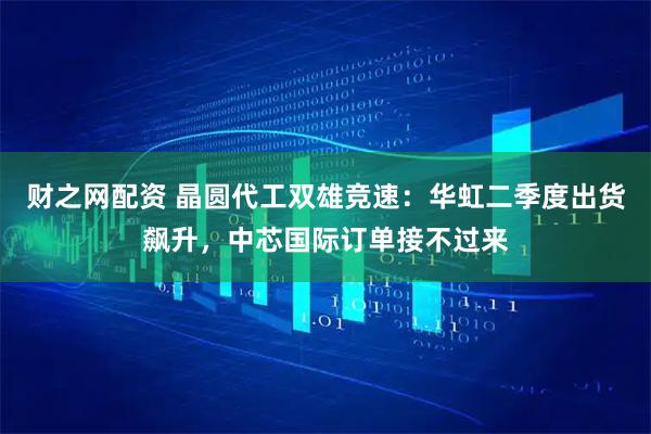 财之网配资 晶圆代工双雄竞速：华虹二季度出货飙升，中芯国际订单接不过来