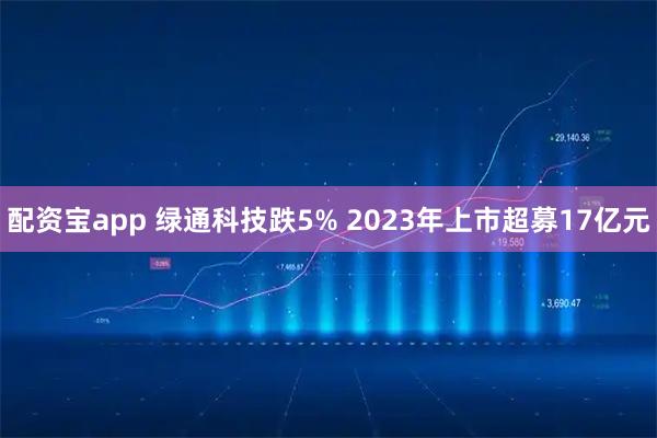 配资宝app 绿通科技跌5% 2023年上市超募17亿元