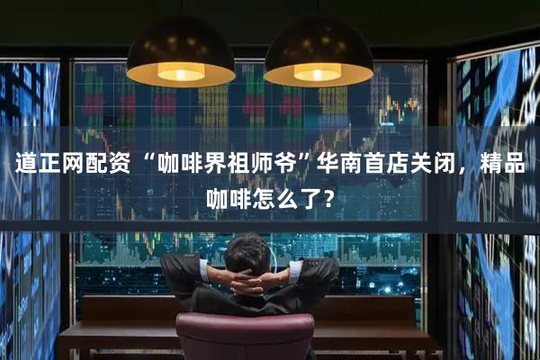 道正网配资 “咖啡界祖师爷”华南首店关闭，精品咖啡怎么了？