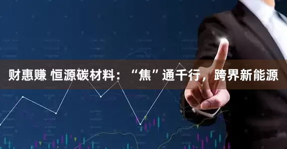 财惠赚 恒源碳材料：“焦”通千行，跨界新能源