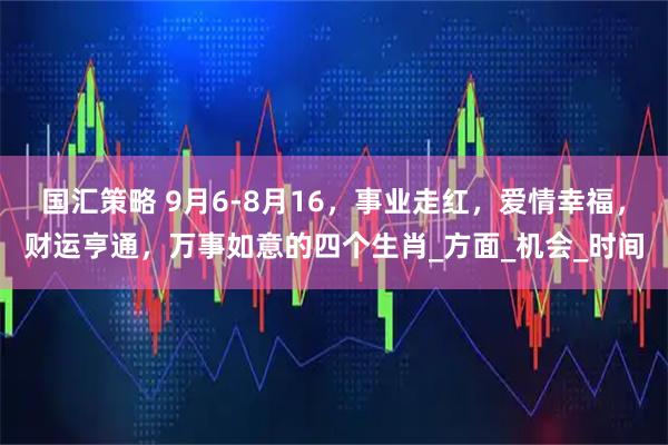 国汇策略 9月6-8月16，事业走红，爱情幸福，财运亨通，万事如意的四个生肖_方面_机会_时间
