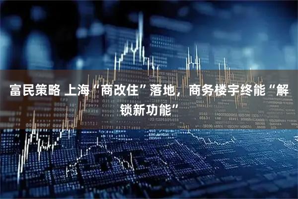 富民策略 上海“商改住”落地，商务楼宇终能“解锁新功能”