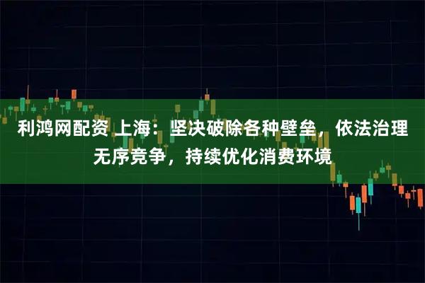 利鸿网配资 上海：坚决破除各种壁垒，依法治理无序竞争，持续优化消费环境