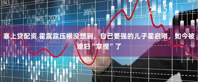 塞上贷配资 霍震霆压根没想到,自己要强的儿子霍启刚,如今被媳妇“拿捏”了