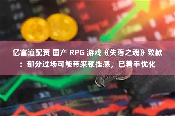 亿富道配资 国产 RPG 游戏《失落之魂》致歉：部分过场可能带来顿挫感，已着手优化