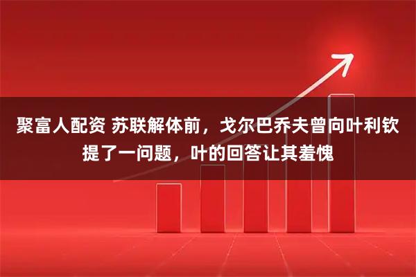 聚富人配资 苏联解体前，戈尔巴乔夫曾向叶利钦提了一问题，叶的回答让其羞愧