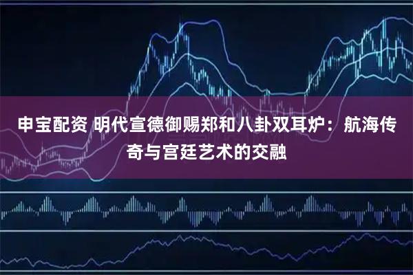 申宝配资 明代宣德御赐郑和八卦双耳炉：航海传奇与宫廷艺术的交融