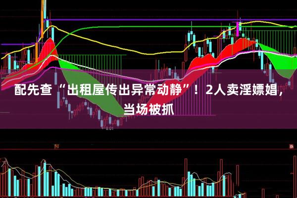 配先查 “出租屋传出异常动静”！2人卖淫嫖娼，当场被抓