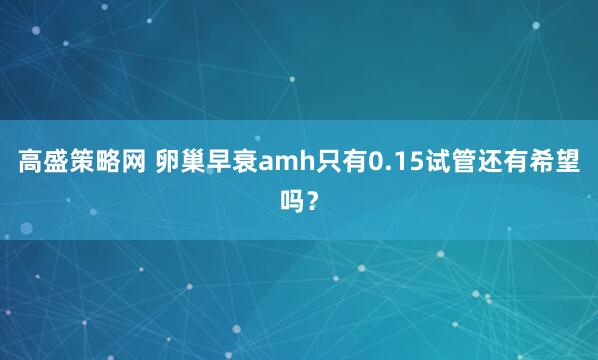 高盛策略网 卵巢早衰amh只有0.15试管还有希望吗？