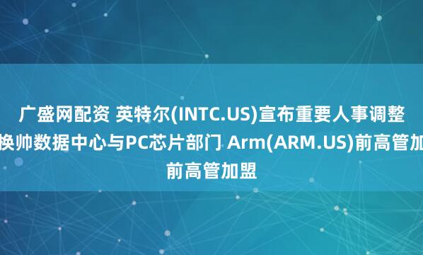 广盛网配资 英特尔(INTC.US)宣布重要人事调整：换帅数据中心与PC芯片部门 Arm(ARM.US)前高管加盟