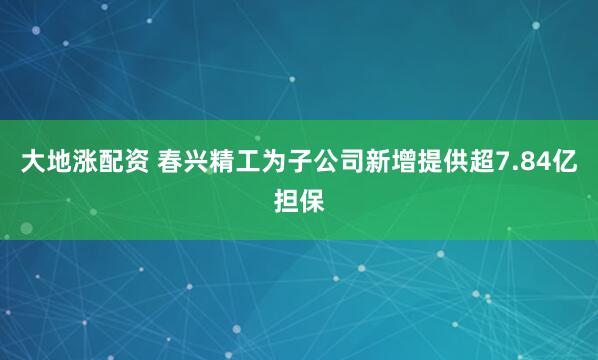 大地涨配资 春兴精工为子公司新增提供超7.84亿担保