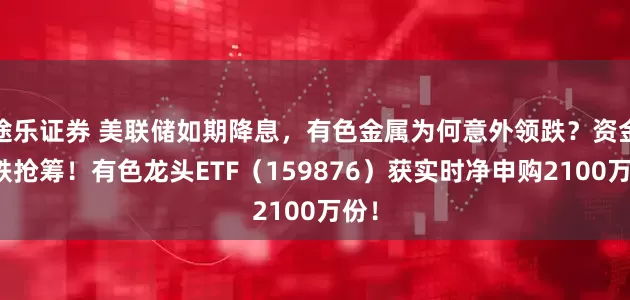 途乐证券 美联储如期降息，有色金属为何意外领跌？资金逢跌抢筹！有色龙头ETF（159876）获实时净申购2100万份！