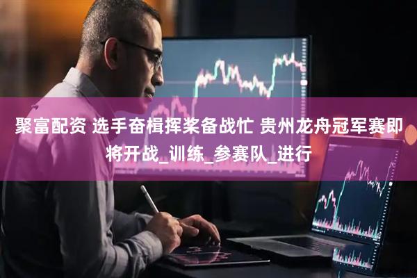 聚富配资 选手奋楫挥桨备战忙 贵州龙舟冠军赛即将开战_训练_参赛队_进行