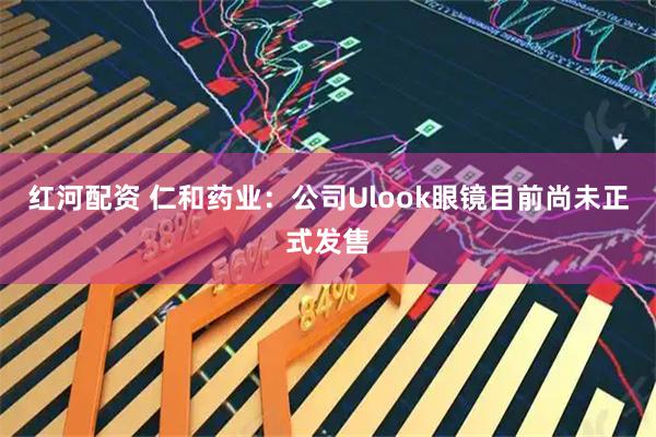 红河配资 仁和药业：公司Ulook眼镜目前尚未正式发售