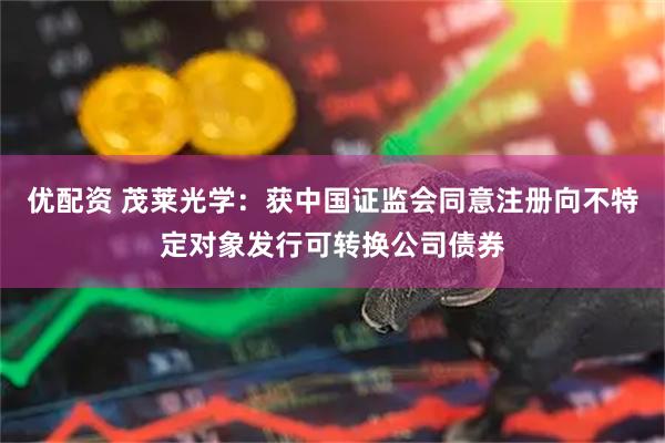 优配资 茂莱光学：获中国证监会同意注册向不特定对象发行可转换公司债券