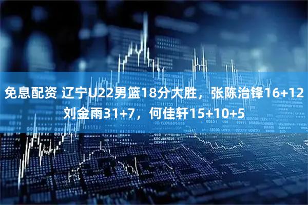免息配资 辽宁U22男篮18分大胜，张陈治锋16+12刘金雨31+7，何佳轩15+10+5