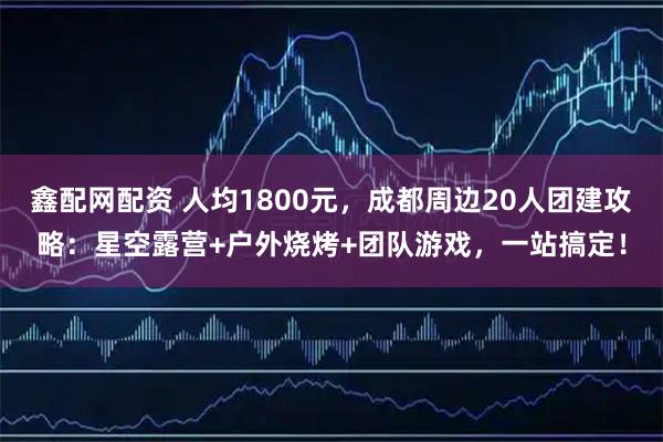 鑫配网配资 人均1800元，成都周边20人团建攻略：星空露营+户外烧烤+团队游戏，一站搞定！