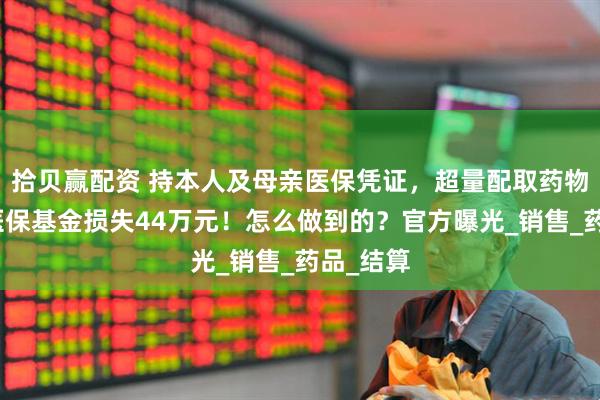 拾贝赢配资 持本人及母亲医保凭证，超量配取药物，造成医保基金损失44万元！怎么做到的？官方曝光_销售_药品_结算