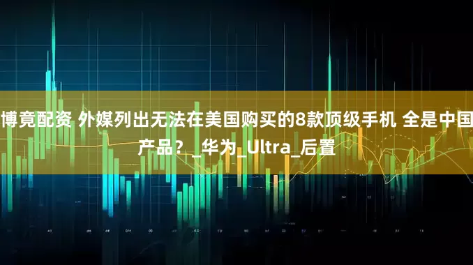 博竟配资 外媒列出无法在美国购买的8款顶级手机 全是中国产品?_华为_Ultra_后置