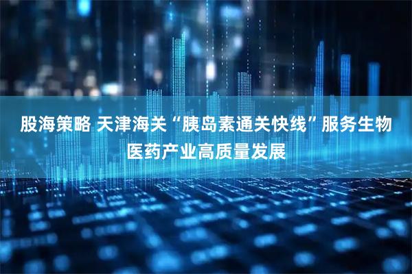 股海策略 天津海关“胰岛素通关快线”服务生物医药产业高质量发展