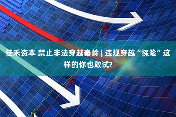 佳禾资本 禁止非法穿越秦岭 | 违规穿越“探险”这样的你也敢试?
