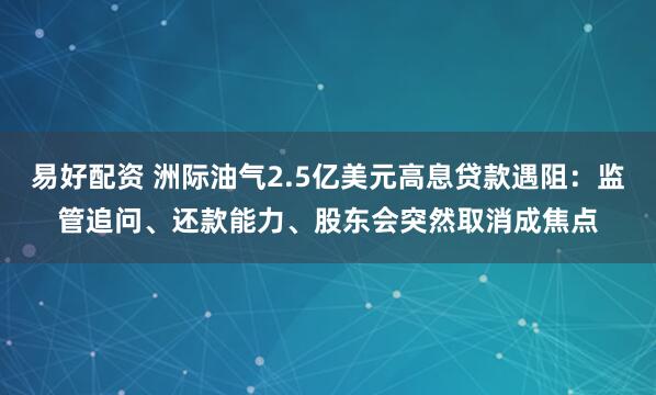 易好配资 洲际油气2.5亿美元高息贷款遇阻：监管追问、还款能力、股东会突然取消成焦点