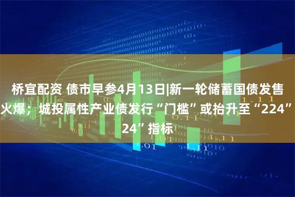 桥宜配资 债市早参4月13日|新一轮储蓄国债发售再度火爆；城投属性产业债发行“门槛”或抬升至“224”指标
