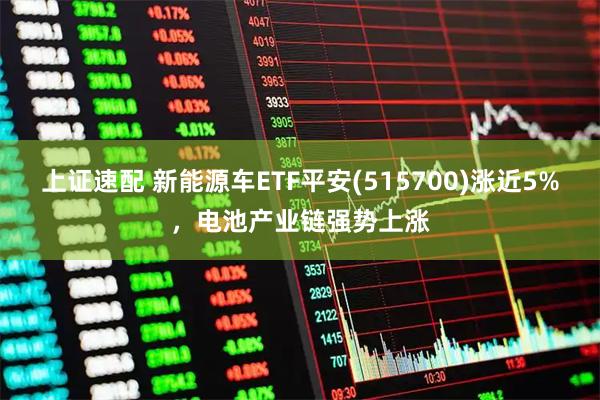 上证速配 新能源车ETF平安(515700)涨近5%，电池产业链强势上涨